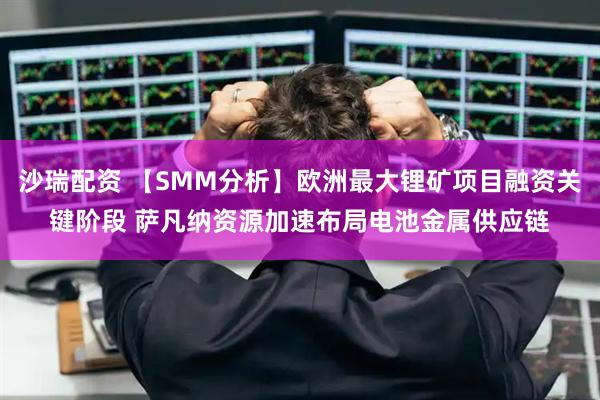 沙瑞配资 【SMM分析】欧洲最大锂矿项目融资关键阶段 萨凡纳资源加速布局电池金属供应链