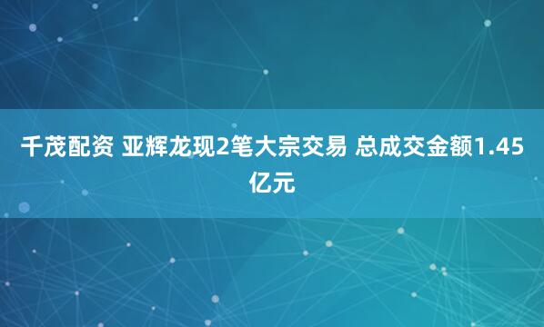千茂配资 亚辉龙现2笔大宗交易 总成交金额1.45亿元
