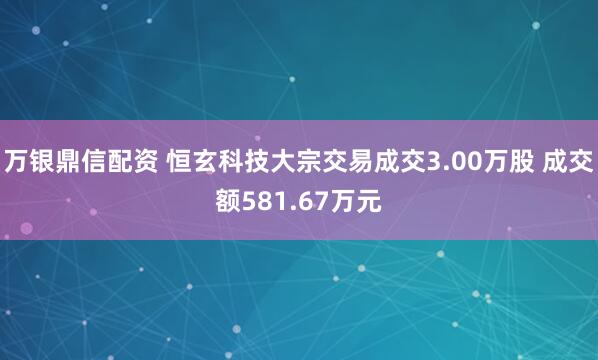 万银鼎信配资 恒玄科技大宗交易成交3.00万股 成交额581.67万元
