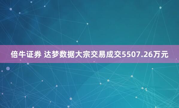 倍牛证券 达梦数据大宗交易成交5507.26万元