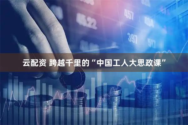云配资 跨越千里的“中国工人大思政课”