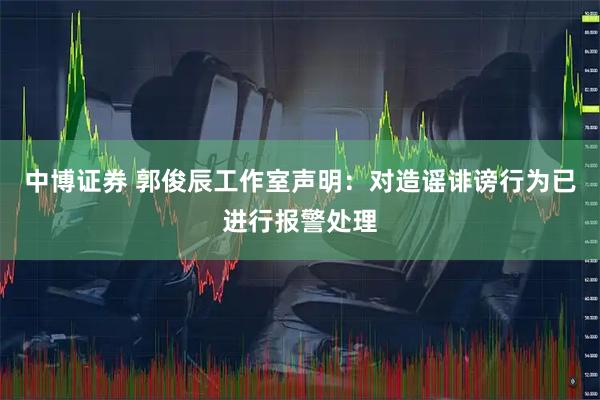 中博证券 郭俊辰工作室声明：对造谣诽谤行为已进行报警处理