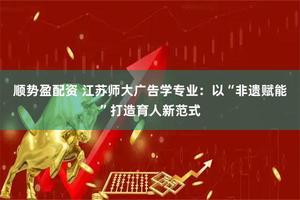 顺势盈配资 江苏师大广告学专业：以“非遗赋能”打造育人新范式