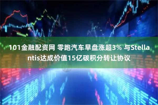 101金融配资网 零跑汽车早盘涨超3% 与Stellantis达成价值15亿碳积分转让协议