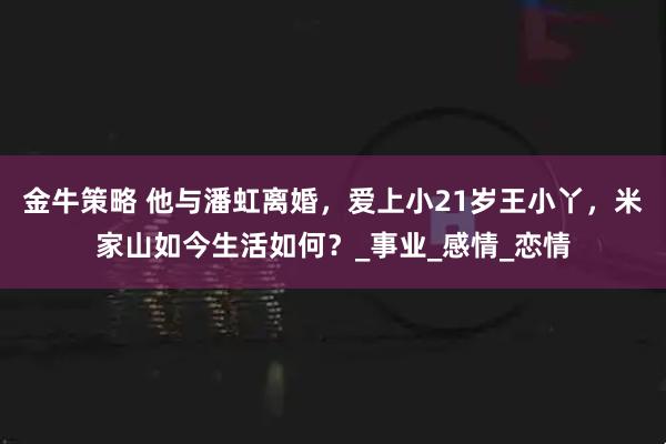 金牛策略 他与潘虹离婚,爱上小21岁王小丫,米家山如今生活如何?_事业_感情_恋情