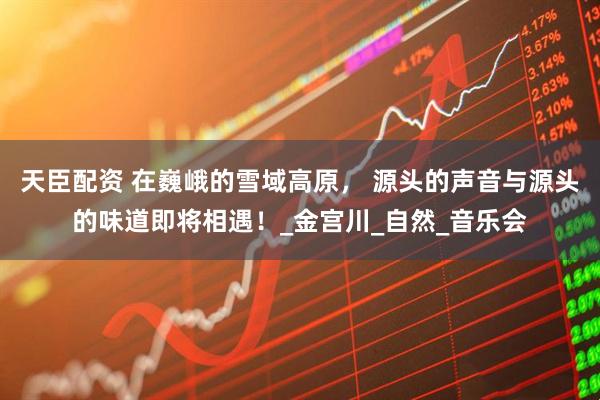 天臣配资 在巍峨的雪域高原， 源头的声音与源头的味道即将相遇！_金宫川_自然_音乐会