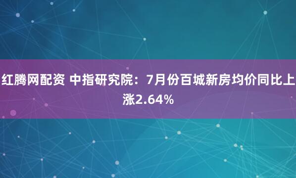 红腾网配资 中指研究院：7月份百城新房均价同比上涨2.64%