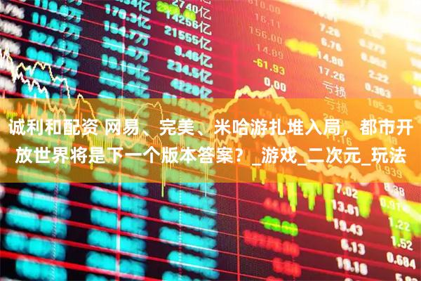 诚利和配资 网易、完美、米哈游扎堆入局，都市开放世界将是下一个版本答案？_游戏_二次元_玩法