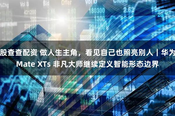 股查查配资 做人生主角，看见自己也照亮别人｜华为Mate XTs 非凡大师继续定义智能形态边界