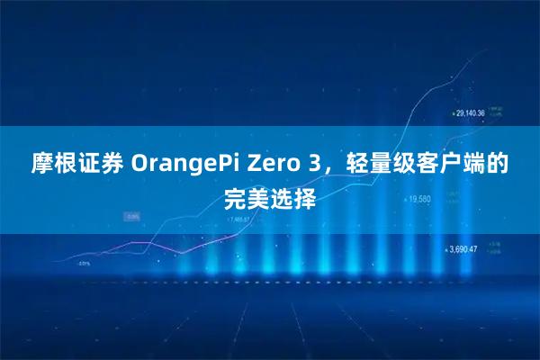 摩根证券 OrangePi Zero 3,轻量级客户端的完美选择