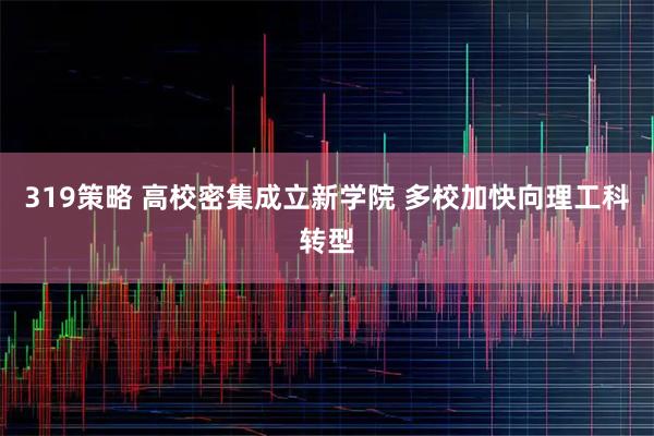 319策略 高校密集成立新学院 多校加快向理工科转型